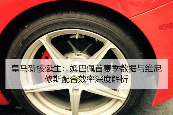 皇马新核诞生：姆巴佩首赛季数据与维尼修斯配合效率深度解析