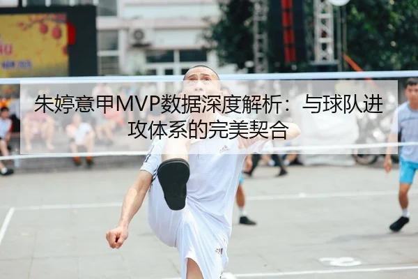 朱婷意甲MVP数据深度解析：与球队进攻体系的完美契合