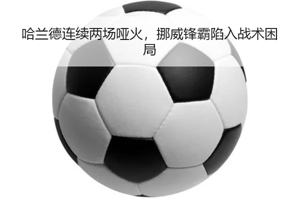 哈兰德连续两场哑火，挪威锋霸陷入战术困局