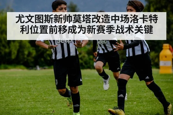尤文图斯新帅莫塔改造中场洛卡特利位置前移成为新赛季战术关键
