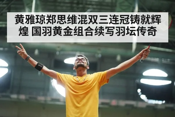 黄雅琼郑思维混双三连冠铸就辉煌 国羽黄金组合续写羽坛传奇